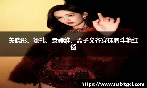 PG国际关晓彤、娜扎、袁娅维、孟子义齐穿抹胸斗艳红毯